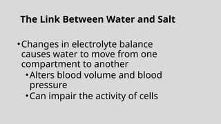 The Link Between Water and Salt
•Changes in electrolyte balance
causes water to move from one
compartment to another
•Alters blood volume and blood
pressure
•Can impair the activity of cells
 