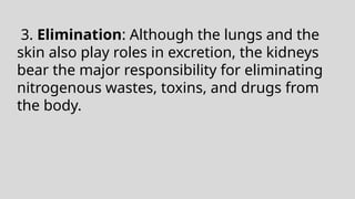 3. Elimination: Although the lungs and the
skin also play roles in excretion, the kidneys
bear the major responsibility for eliminating
nitrogenous wastes, toxins, and drugs from
the body.
 