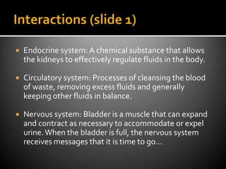    Endocrine system: A chemical substance that allows
    the kidneys to effectively regulate fluids in the body.

   Circulatory system: Processes of cleansing the blood
    of waste, removing excess fluids and generally
    keeping other fluids in balance.

   Nervous system: Bladder is a muscle that can expand
    and contract as necessary to accommodate or expel
    urine. When the bladder is full, the nervous system
    receives messages that it is time to go…
 