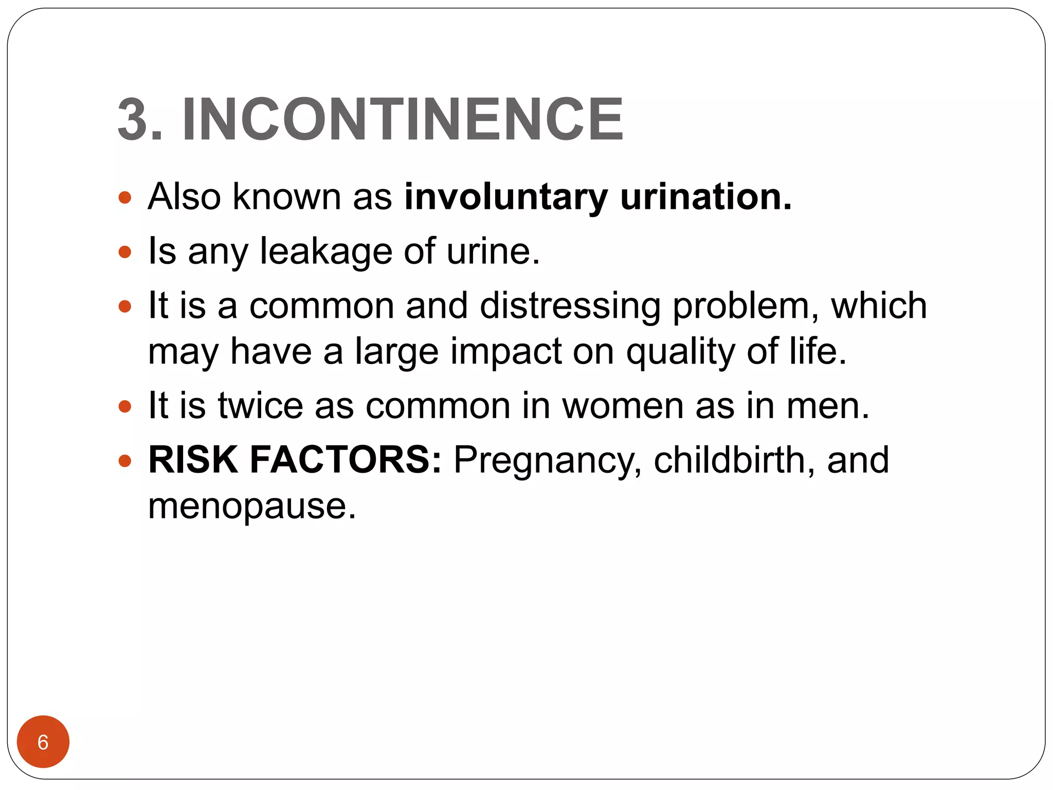 3. INCONTINENCE
6
 Also known as involuntary urination.
 Is any leakage of urine.
 It is a common and distressing problem, which
may have a large impact on quality of life.
 It is twice as common in women as in men.
 RISK FACTORS: Pregnancy, childbirth, and
menopause.
 