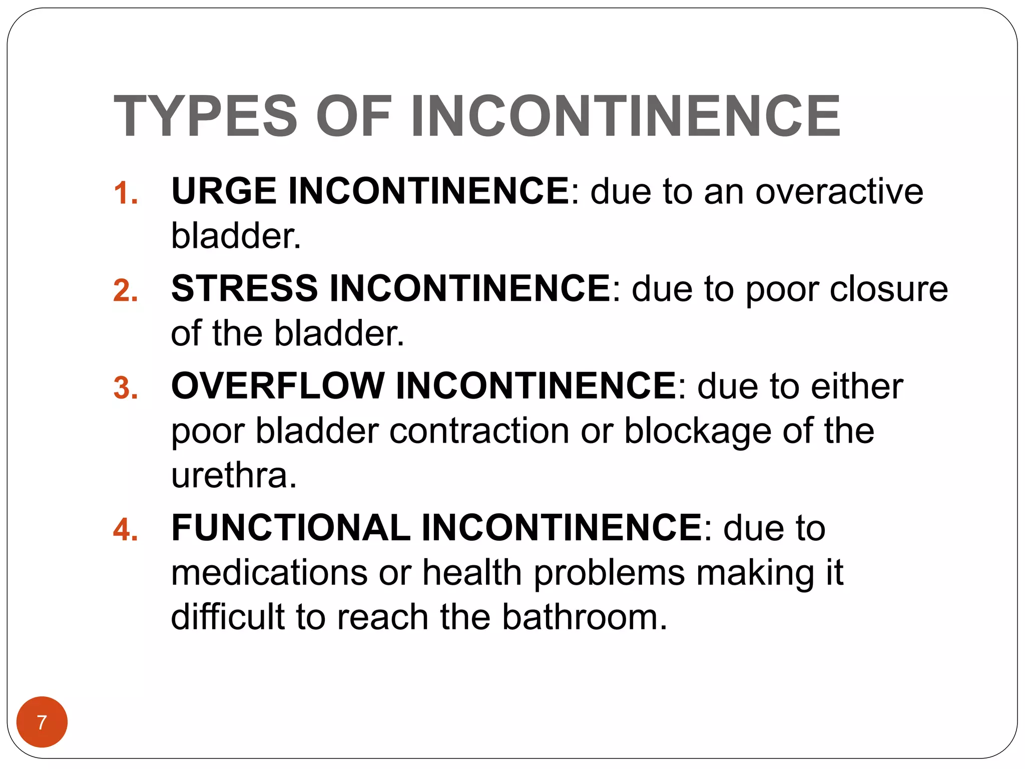 TYPES OF INCONTINENCE
7
1. URGE INCONTINENCE: due to an overactive
bladder.
2. STRESS INCONTINENCE: due to poor closure
of the bladder.
3. OVERFLOW INCONTINENCE: due to either
poor bladder contraction or blockage of the
urethra.
4. FUNCTIONAL INCONTINENCE: due to
medications or health problems making it
difficult to reach the bathroom.
 