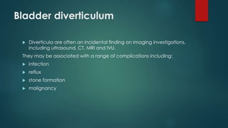 Bladder diverticulum
 Diverticula are often an incidental finding on imaging investigations,
including ultrasound, CT, MRI and IVU.
They may be associated with a range of complications including:
 infection
 reflux
 stone formation
 malignancy
 