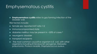 Emphysematous cystitis
 Emphysematous cystitis refers to gas forming infection of the
bladder wall.
Risk factors include:
 female sex: reported M:F ratio 1:2
 immunocompromised state
 diabetes mellitus: may be present in ~50% of cases 2
 neurogenic bladder
 transplant recipients
 The most common causative organism is E. coli, with other
organisms including Enterobacter aerogenes, Klebsiella
pneumonia, Proteus mirabilis, Staphylococcus aureus,
 