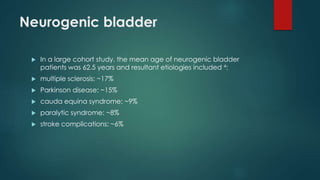 Neurogenic bladder
 In a large cohort study, the mean age of neurogenic bladder
patients was 62.5 years and resultant etiologies included 4:
 multiple sclerosis: ~17%
 Parkinson disease: ~15%
 cauda equina syndrome: ~9%
 paralytic syndrome: ~8%
 stroke complications: ~6%
 