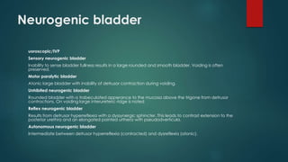 Neurogenic bladder
uoroscopic/IVP
Sensory neurogenic bladder
Inability to sense bladder fullness results in a large rounded and smooth bladder. Voiding is often
preserved.
Motor paralytic bladder
Atonic large bladder with inability of detrusor contraction during voiding.
Unhibited neurogenic bladder
Rounded bladder with a trabeculated apperance to the mucosa above the trigone from detrusor
contractions. On voiding large interureteric ridge is noted
Reflex neurogenic bladder
Results from detrusor hyperreflexia with a dyssynergic sphincter. This leads to contrast extension to the
posterior urethra and an elongated pointed urthera with pseudodverticula.
Autonomous neurogenic bladder
Intermediate between detrusor hyperreflexia (contracted) and dysreflexia (atonic).
 