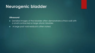 Neurogenic bladder
Ultrasound
 Detailed images of the bladder often demonstrate a thick wall with
a small contracted or large atonic bladder.
 A large post void residual is often noted.
 
