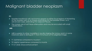 Malignant bladder neoplasm
Ct :
 bladder transitional cell carcinomas appear as either focal regions of thickening
of the bladder wall, or as masses protruding into the bladder lumen, or in
advanced cases, extending into adjacent tissues.
 The masses are of soft tissue attenuation and may be encrusted with small
calcifications.
MRI
 MRI is superior to other modalities in locally staging the tumour and is in some
instances able to distinguish T1 from T2 tumours on T2 weighted image.
 T1: isointense compared to muscle 4
 T2: slightly hyperintense compared to muscle
 T1 C+ (Gd): shows enhancement
 