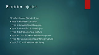 Bladder injuries
Classification of Bladder Injury
• Type 1: Bladder contusion
• Type 2: Intraperitoneal rupture
• Type 3: Interstitial bladder injury
• Type 4: Extraperitoneal rupture
• Type 4a: Simple extraperitoneal rupture
• Type 4b: Complex extraperitoneal rupture
• Type 5: Combined bladder injury
 