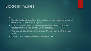 Bladder injuries
CT
 Bladder rupture is one form of genitourinary tract trauma, along with
renal trauma and urethral injuries.
 Contrast enhanced CT is the imaging technique of choice for
bladder injuries in the form of CT cystography.
 This may be combined with standard CT to evauluate the upper
tracts.
 Standard cystography has a more limited role
 