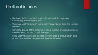 Urethral injuries
 Urethral injuries can result in long-term morbidity and most
commonly result from trauma.
 The male urethra is much more commonly injured than the female
urethra..
 Clinically :blood of the external urethral meatus or vaginal introitus
may be seen but is an unreliable sign.
 Male urethral injuries are divided into anterior (penile/bulbar) and
posterior (membranous/prostatic) urethral injuries.
 