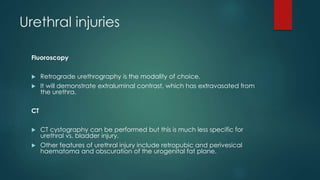 Urethral injuries
Fluoroscopy
 Retrograde urethrography is the modality of choice.
 It will demonstrate extraluminal contrast, which has extravasated from
the urethra.
CT
 CT cystography can be performed but this is much less specific for
urethral vs. bladder injury.
 Other features of urethral injury include retropubic and perivesical
haematoma and obscuration of the urogenital fat plane.
 