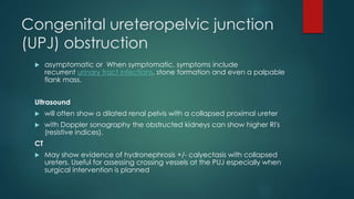 Congenital ureteropelvic junction
(UPJ) obstruction
 asymptomatic or When symptomatic, symptoms include
recurrent urinary tract infections, stone formation and even a palpable
flank mass.
Ultrasound
 will often show a dilated renal pelvis with a collapsed proximal ureter
 with Doppler sonography the obstructed kidneys can show higher RI's
(resistive indices).
CT
 May show evidence of hydronephrosis +/- calyectasis with collapsed
ureters. Useful for assessing crossing vessels at the PUJ especially when
surgical intervention is planned
 