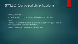(PYELO)Calyceal diverticulum
Imaging features :-
 Cystic lesion connects through channel with collecting
system.
• If the neck is not obstructed, diverticula opacify retrograde from the
collecting system on delayed IVP films.
• May contain calculi or milk of calcium, 50%
 