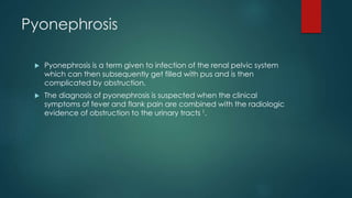 Pyonephrosis
 Pyonephrosis is a term given to infection of the renal pelvic system
which can then subsequently get filled with pus and is then
complicated by obstruction.
 The diagnosis of pyonephrosis is suspected when the clinical
symptoms of fever and flank pain are combined with the radiologic
evidence of obstruction to the urinary tracts 1.
 