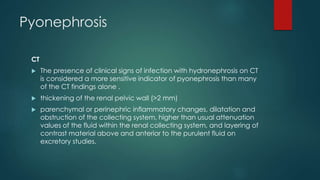 Pyonephrosis
CT
 The presence of clinical signs of infection with hydronephrosis on CT
is considered a more sensitive indicator of pyonephrosis than many
of the CT findings alone .
 thickening of the renal pelvic wall (>2 mm)
 parenchymal or perinephric inflammatory changes, dilatation and
obstruction of the collecting system, higher than usual attenuation
values of the fluid within the renal collecting system, and layering of
contrast material above and anterior to the purulent fluid on
excretory studies.
 