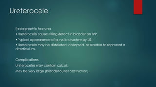 Ureterocele
Radiographic Features
• Ureterocele causes filling defect in bladder on IVP.
• Typical appearance of a cystic structure by US
• Ureterocele may be distended, collapsed, or everted to represent a
diverticulum.
Complications:
Ureteroceles may contain calculi.
May be very large (bladder outlet obstruction)
 