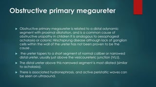 Obstructive primary megaureter
 Obstructive primary megaureter is related to a distal adynamic
segment with proximal dilatation, and is a common cause of
obstructive uropathy in children It is analogous to oesophageal
achalasia or colonic Hirschsprung disease although lack of ganglion
cells within the wall of the ureter has not been proven to be the
cause .
 the ureter tapers to a short segment of normal caliber or narrowed
distal ureter, usually just above the vesicoureteric junction (VUJ).
 The distal ureter above this narrowed segment is most dilated (similar
to achalasia).
 There is associated hydronephrosis, and active peristaltic waves can
be seen on ultrasound.
 