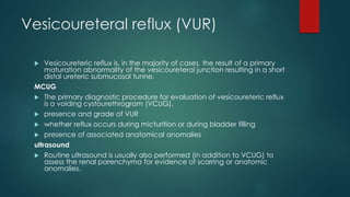 Vesicoureteral reflux (VUR)
 Vesicoureteric reflux is, in the majority of cases, the result of a primary
maturation abnormality of the vesicoureteral junction resulting in a short
distal ureteric submucosal tunne.
MCUG
 The primary diagnostic procedure for evaluation of vesicoureteric reflux
is a voiding cystourethrogram (VCUG).
 presence and grade of VUR
 whether reflux occurs during micturition or during bladder filling
 presence of associated anatomical anomalies
ultrasound
 Routine ultrasound is usually also performed (in addition to VCUG) to
assess the renal parenchyma for evidence of scarring or anatomic
anomalies.
 