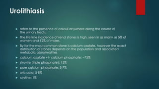 Urolithiasis
 refers to the presence of calculi anywhere along the course of
the urinary tracts.
 The lifetime incidence of renal stones is high, seen in as many as 5% of
women and 12% of males.
 By far the most common stone is calcium oxalate, however the exact
distribution of stones depends on the population and associated
metabolic abnormalities
 calcium oxalate +/- calcium phosphate: ~75%
 struvite (triple phosphate): 15%
 pure calcium phosphate: 5-7%
 uric acid: 5-8%
 cystine: 1%
 