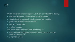 Ct
On CT almost all stones are opaque, but vary considerably in density.
 calcium oxalate +/- calcium phosphate: 400-600HU
 struvite (triple phosphate): usually opaque but variable
 pure calcium phosphate: 400-600HU
 uric acid: 100-200HU
 cystine: opaque
Two radiolucent stones are worth mentioning 11:
 Indinavir stones - (anti-retroviral drug) radiolucent and usually
undetectable on CT 5
 pure matrix stones
 