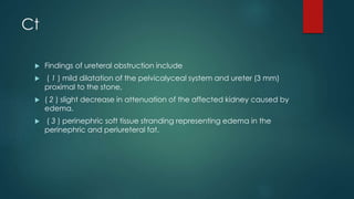 Ct
 Findings of ureteral obstruction include
 ( 1 ) mild dilatation of the pelvicalyceal system and ureter (3 mm)
proximal to the stone,
 ( 2 ) slight decrease in attenuation of the affected kidney caused by
edema.
 ( 3 ) perinephric soft tissue stranding representing edema in the
perinephric and periureteral fat.
 
