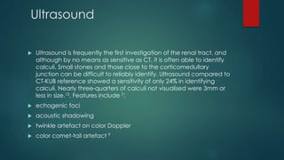 Ultrasound
 Ultrasound is frequently the first investigation of the renal tract, and
although by no means as sensitive as CT, it is often able to identify
calculi. Small stones and those close to the corticomedullary
junction can be difficult to reliably identify. Ultrasound compared to
CT-KUB reference showed a sensitivity of only 24% in identifying
calculi. Nearly three-quarters of calculi not visualised were 3mm or
less in size.13. Features include 7:
 echogenic foci
 acoustic shadowing
 twinkle artefact on color Doppler
 color comet-tail artefact 9
 