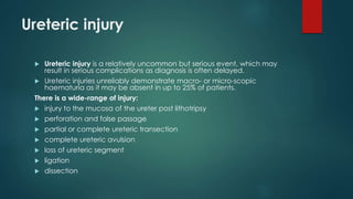 Ureteric injury
 Ureteric injury is a relatively uncommon but serious event, which may
result in serious complications as diagnosis is often delayed.
 Ureteric injuries unreliably demonstrate macro- or micro-scopic
haematuria as it may be absent in up to 25% of patients.
There is a wide-range of injury:
 injury to the mucosa of the ureter post lithotripsy
 perforation and false passage
 partial or complete ureteric transection
 complete ureteric avulsion
 loss of ureteric segment
 ligation
 dissection
 