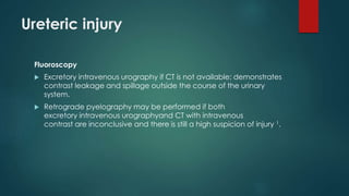 Ureteric injury
Fluoroscopy
 Excretory intravenous urography if CT is not available: demonstrates
contrast leakage and spillage outside the course of the urinary
system.
 Retrograde pyelography may be performed if both
excretory intravenous urographyand CT with intravenous
contrast are inconclusive and there is still a high suspicion of injury 1.
 