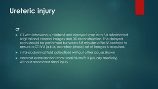 Ureteric injury
CT
 CT with intravenous contrast and delayed scan with full reformatted
sagittal and coronal images and 3D reconstruction. The delayed
scan should be performed between 5-8 minutes after IV contrast to
ensure a CT-IVU (a.k.a. excretory phase) set of images is acquired.
 intra-abdominal fluid collections without other cause shown
 contrast extravasation from renal hilum/PUJ (usually medially)
without associated renal injury
 