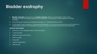 Bladder exstrophy
 Bladder exstrophy (also known as ectopia vesicae) refers to a herniation of the urinary
bladder through an anterior abdominal wall defect. The severity of these defects is widely
variable.
 The estimated incidence of bladder exstrophy is 1:10,000-50,000 live births .
 It is thought to be caused by a developmental defect of the cloacal membrane which results in a
subsequent eversion of the bladder mucosa. This then protrudes out like the mass like lesion.
General associations
 extension of the bladder defect into the urethra
 cryptorchidism
 bilateral inguinal herniation
 OEIS complex
 epispadia
 vaginal duplication
 clitoral cleft
 