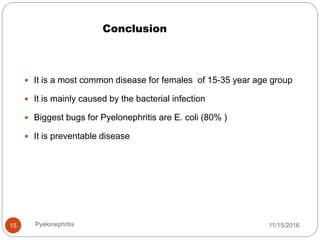 Conclusion
11/15/2016Pyelonephritis15
 It is a most common disease for females of 15-35 year age group
 It is mainly caused by the bacterial infection
 Biggest bugs for Pyelonephritis are E. coli (80% )
 It is preventable disease
 