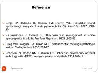 Reference
11/15/2016Pyelonephritis16
 Czaja CA, Scholes D, Hooton TM, Stamm WE. Population-based
epidemiologic analysis of acute pyelonephritis. Clin Infect Dis. 2007 , 273-
80.
 Ramakrishnan K, Scheid DC. Diagnosis and management of acute
pyelonephritis in adults. Am Fam Physician. 2005 ,933-42.
 Craig WD, Wagner BJ, Travis MD. Pyelonephritis: radiologic-pathologic
review. Radiographics.2008 ,255-77.
 Johnson PT, Horton KM, Fishman EK. Optimizing detectability of renal
pathology with MDCT: protocols, pearls, and pitfalls.2010;101-12.
 