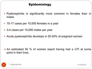 Epidemiology
11/15/2016Pyelonephritis4
 Pyelonephritis is significantly more common in females than in
males
 15-17 cases per 10,000 females in a year
 3-4 cases per 10,000 males per year
 Acute pyelonephritis develops in 20-30% of pregnant women
 An estimated 50 % of women report having had a UTI at some
point in their lives.
 