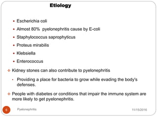 Etiology
11/15/2016Pyelonephritis6
 Escherichia coli
 Almost 80% pyelonephritis cause by E-coli
 Staphylococcus saprophyticus
 Proteus mirabilis
 Klebsiella
 Enterococcus
 Kidney stones can also contribute to pyelonephritis
• Providing a place for bacteria to grow while evading the body's
defenses.
 People with diabetes or conditions that impair the immune system are
more likely to get pyelonephritis.
 