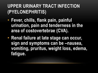 UPPER URINARY TRACT INFECTION
(PYELONEPHRITIS)
• Fever, chills, flank pain, painful
urination, pain and tenderness in the
area of costovertebrae (CVA).
• Renal failure at late stage can occur,
sign and symptoms can be –nausea,
vomiting, pruritus, weight loss, edema,
fatigue.
 