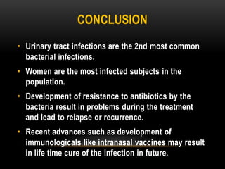 CONCLUSION
• Urinary tract infections are the 2nd most common
bacterial infections.
• Women are the most infected subjects in the
population.
• Development of resistance to antibiotics by the
bacteria result in problems during the treatment
and lead to relapse or recurrence.
• Recent advances such as development of
immunologicals like intranasal vaccines may result
in life time cure of the infection in future.
 