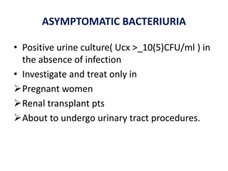 ASYMPTOMATIC BACTERIURIA
• Positive urine culture( Ucx >_10(5)CFU/ml ) in
the absence of infection
• Investigate and treat only in
Pregnant women
Renal transplant pts
About to undergo urinary tract procedures.
 