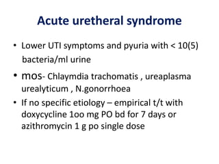 Acute uretheral syndrome
• Lower UTI symptoms and pyuria with < 10(5)
bacteria/ml urine
• mos- Chlaymdia trachomatis , ureaplasma
urealyticum , N.gonorrhoea
• If no specific etiology – empirical t/t with
doxycycline 1oo mg PO bd for 7 days or
azithromycin 1 g po single dose
 