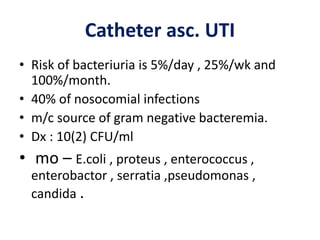 Catheter asc. UTI
• Risk of bacteriuria is 5%/day , 25%/wk and
100%/month.
• 40% of nosocomial infections
• m/c source of gram negative bacteremia.
• Dx : 10(2) CFU/ml
• mo – E.coli , proteus , enterococcus ,
enterobactor , serratia ,pseudomonas ,
candida .
 