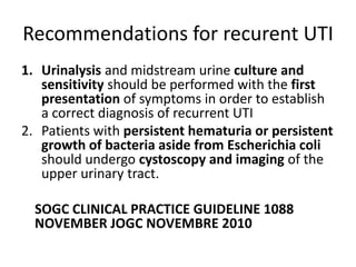 Recommendations for recurent UTI
1. Urinalysis and midstream urine culture and
sensitivity should be performed with the first
presentation of symptoms in order to establish
a correct diagnosis of recurrent UTI
2. Patients with persistent hematuria or persistent
growth of bacteria aside from Escherichia coli
should undergo cystoscopy and imaging of the
upper urinary tract.
SOGC CLINICAL PRACTICE GUIDELINE 1088
NOVEMBER JOGC NOVEMBRE 2010
 