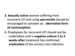 3. Sexually active women suffering from
recurrent UTI and using spermicide should be
encouraged to consider an alternative form
of contraception.
4. Prophylaxis for recurrent UTI should not be
undertaken until a negative culture 1 to 2
weeks after treatment has confirmed
eradication of the urinary tract infection.
 