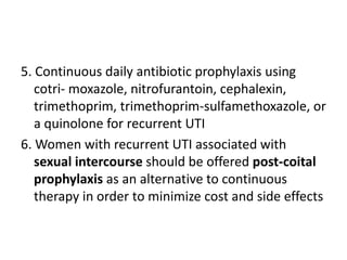 5. Continuous daily antibiotic prophylaxis using
cotri- moxazole, nitrofurantoin, cephalexin,
trimethoprim, trimethoprim-sulfamethoxazole, or
a quinolone for recurrent UTI
6. Women with recurrent UTI associated with
sexual intercourse should be offered post-coital
prophylaxis as an alternative to continuous
therapy in order to minimize cost and side effects
 