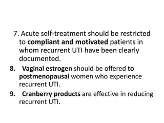 7. Acute self-treatment should be restricted
to compliant and motivated patients in
whom recurrent UTI have been clearly
documented.
8. Vaginal estrogen should be offered to
postmenopausal women who experience
recurrent UTI.
9. Cranberry products are effective in reducing
recurrent UTI.
 