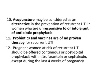 10. Acupuncture may be considered as an
alternative in the prevention of recurrent UTI in
women who are unresponsive to or intolerant
of antibiotic prophylaxis.
11. Probiotics and vaccines are of no proven
therapy for recurrent UTI
12. Pregnant women at risk of recurrent UTI
should be offered continuous or post-coital
prophylaxis with nitrofurantoin or cephalexin,
except during the last 4 weeks of pregnancy
 