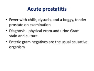 Acute prostatitis
• Fever with chills, dysuria, and a boggy, tender
prostate on examination
• Diagnosis - physical exam and urine Gram
stain and culture.
• Enteric gram negatives are the usual causative
organism
 