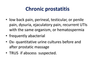 Chronic prostatitis
• low back pain, perineal, testicular, or penile
pain, dysuria, ejaculatory pain, recurrent UTIs
with the same organism, or hematospermia
• frequently abacterial
• Dx- quantitative urine cultures before and
after prostatic massage
• TRUS if abscess suspected.
 