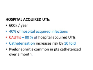HOSPITAL ACQUIRED UTIs
• 600k / year
• 40% of hospital acquired infections
• CAUTIs – 80 % of hospital acquired UTIs
• Catheterisation increases risk by 10 fold
• Pyelonephritis common in pts catheterized
over a month.
 