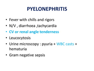 PYELONEPHRITIS
• Fever with chills and rigors
• N/V , diarrhoea ,tachycardia
• CV or renal angle tenderness
• Leucocytosis
• Urine microscopy : pyuria + WBC casts +
hematuria
• Gram negative sepsis
 