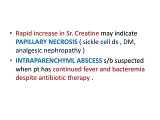 • Rapid increase in Sr. Creatine may indicate
PAPILLARY NECROSIS ( sickle cell ds , DM,
analgesic nephropathy )
• INTRAPARENCHYML ABSCESS s/b suspected
when pt has continued fever and bacteremia
despite antibiotic therapy .
 