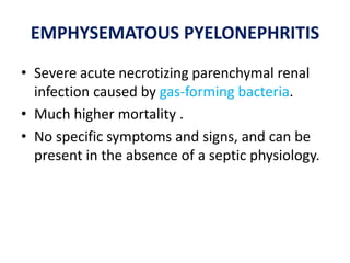 EMPHYSEMATOUS PYELONEPHRITIS
• Severe acute necrotizing parenchymal renal
infection caused by gas-forming bacteria.
• Much higher mortality .
• No specific symptoms and signs, and can be
present in the absence of a septic physiology.
 